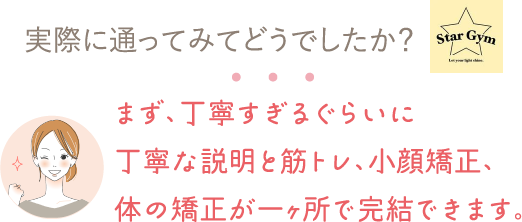 実際に通ってみてどうでしたか？⇒まず、丁寧すぎるぐらいに丁寧な説明と筋トレ、小顔矯正、体の矯正が一ヶ所で完結できます。

