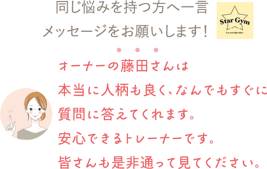 同じ悩みを持つ方へ一言メッセージをお願いします！⇒オーナーの藤田さんは本当に人柄も良く、なんでもすぐに質問に答えてくれます。安心できるトレーナーです。皆さんも是非通って見てください。