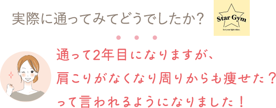 実際に通ってみてどうでしたか？⇒通って2年目になりますが、肩こりがなくなり周りからも痩せた？って言われるようになりました！