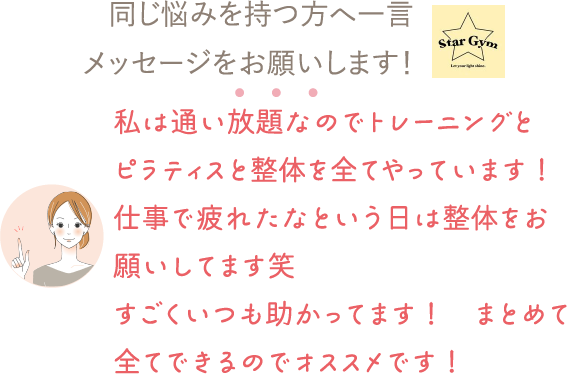 同じ悩みを持つ方へ一言メッセージをお願いします！⇒私は通い放題なのでトレーニングと
ピラティスと整体を全てやっています！仕事で疲れたなという日は整体をお願いしてます笑
すごくいつも助かってます！　まとめて全てできるのでオススメです！


