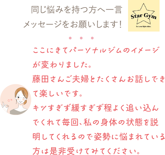 同じ悩みを持つ方へ一言メッセージをお願いします！⇒ここにきてパーソナルジムのイメージが変わりました。藤田さんご夫婦とたくさんお話しできて楽しいです。キツすぎず緩すぎず程よく追い込んでくれて毎回、私の身体の状態を説明してくれるので姿勢に悩まれている方は是非受けてみてください。