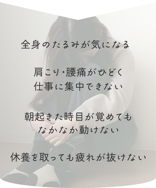 全身のたるみが気になる
肩こり・腰痛がひどく仕事に集中できない
朝起きた時、目が覚めてもなかなか動けない
休養を取っても疲れが抜けない